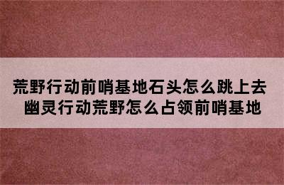 荒野行动前哨基地石头怎么跳上去 幽灵行动荒野怎么占领前哨基地